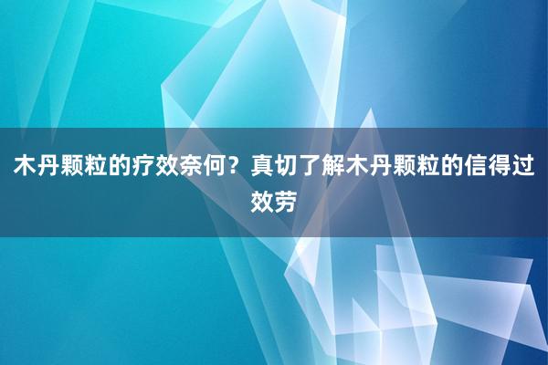 木丹颗粒的疗效奈何？真切了解木丹颗粒的信得过效劳