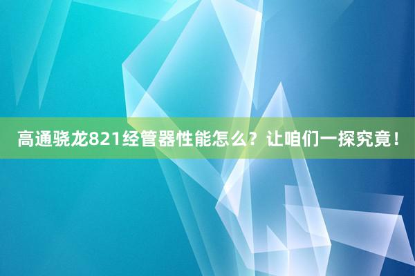 高通骁龙821经管器性能怎么？让咱们一探究竟！