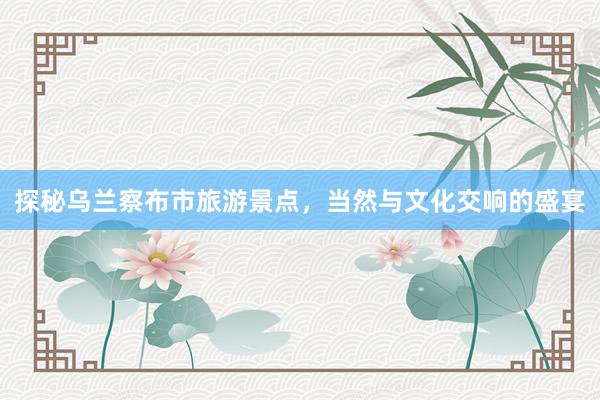 探秘乌兰察布市旅游景点，当然与文化交响的盛宴