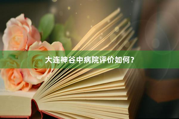 大连神谷中病院评价如何？