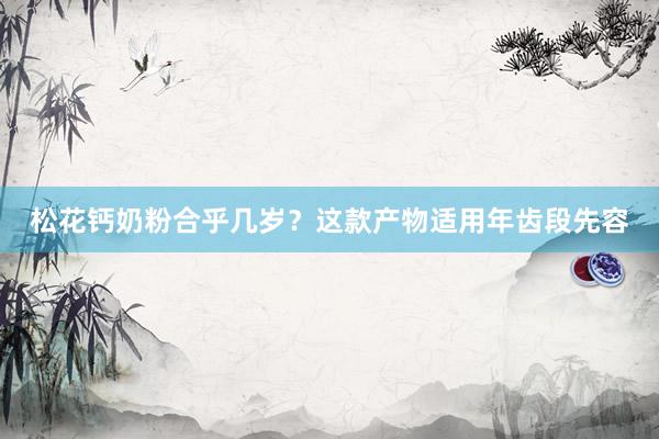松花钙奶粉合乎几岁？这款产物适用年齿段先容