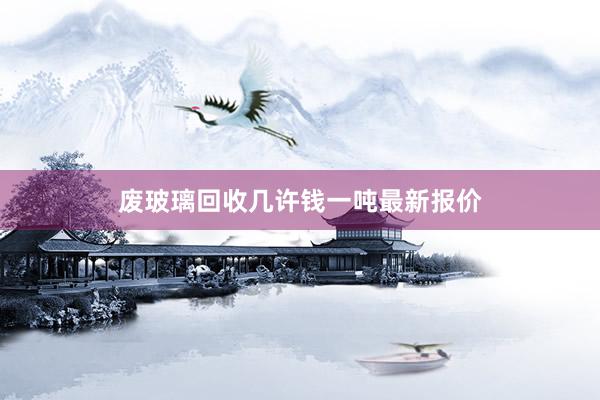 废玻璃回收几许钱一吨最新报价